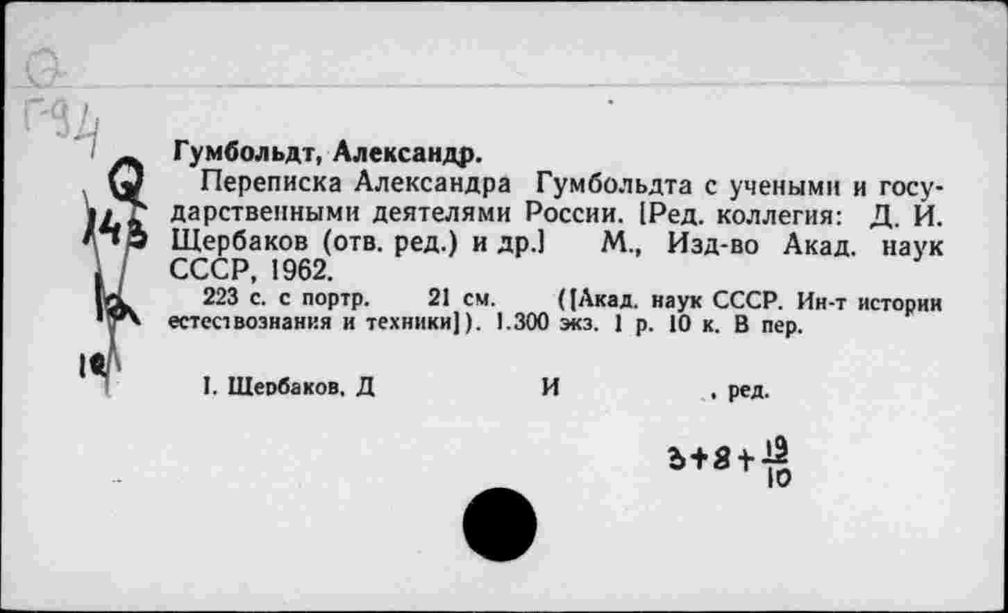 ﻿Гумбольдт, Александр.
Переписка Александра Гумбольдта с учеными и государственными деятелями России. [Ред. коллегия: Д. И. Щербаков (отв. ред.) и др.] М., Изд-во Акад, наук СССР, 1962.
223 с. с портр. 21 см. ((Акад. наук СССР. Ин-т истории естествознания и техники]). 1.300 экз. 1 р. 10 к. В пер.
1. Щербаков. Д	И	, ред.